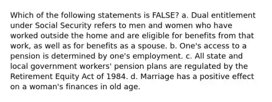 Which of the following statements is FALSE? a. Dual entitlement under Social Security refers to men and women who have worked outside the home and are eligible for benefits from that work, as well as for benefits as a spouse. b. One's access to a pension is determined by one's employment. c. All state and local government workers' pension plans are regulated by the Retirement Equity Act of 1984. d. Marriage has a positive effect on a woman's finances in old age.