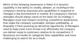 Which of the following statements is false? A A dynamic capability is the ability to modify, deepen, or reconfigure the company's existing resources and capabilities in response to changes in the environment or market. B A company's internal strengths should always serve as the basis for its strategy. C Managers must look toward correcting competitive weaknesses that make the company vulnerable, dampen profitability, or disqualify it from pursuing an attractive opportunity. D Managers need to keep close track of how cost effectively the company can deliver value to customers relative to its competitors. E Resources are harder to categorize than capabilities and more challenging to search for as a result.