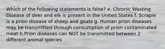 Which of the following statements is false? e. Chronic Wasting Disease of deer and elk is present in the United States f. Scrapie is a prion disease of sheep and goats g. Human prion diseases may be transmitted through consumption of prion contaminated meat h.Prion diseases can NOT be transmitted between 2 different animal species