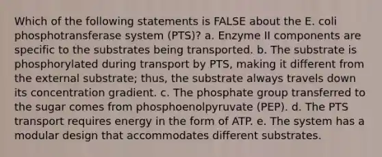 Which of the following statements is FALSE about the E. coli phosphotransferase system (PTS)? a. Enzyme II components are specific to the substrates being transported. b. The substrate is phosphorylated during transport by PTS, making it different from the external substrate; thus, the substrate always travels down its concentration gradient. c. The phosphate group transferred to the sugar comes from phosphoenolpyruvate (PEP). d. The PTS transport requires energy in the form of ATP. e. The system has a modular design that accommodates different substrates.