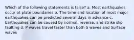 Which of the following statements is false? a. Most earthquakes occur at plate boundaries b. The time and location of most major earthquakes can be predicted several days in advance c. Earthquakes can be caused by normal, reverse, and strike slip faulting d. P waves travel faster than both S waves and Surface waves