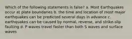 Which of the following statements is false? a. Most Earthquakes occur at plate boundaries b. the time and location of most major earthquakes can be predicted several days in advance c. earthquakes can be caused by normal, reverse, and strike-slip faulting d. P waves travel faster than both S waves and surface waves