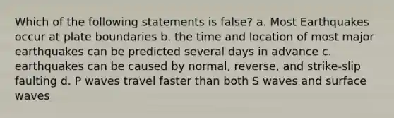 Which of the following statements is false? a. Most Earthquakes occur at plate boundaries b. the time and location of most major earthquakes can be predicted several days in advance c. earthquakes can be caused by normal, reverse, and strike-slip faulting d. P waves travel faster than both S waves and surface waves