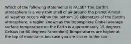 Which of the following statements is FALSE? The Earth's atmosphere is a very thin shell of air around the planet Almost all weather occurs within the bottom 10 kilometers of the Earth's atmosphere, a region known as the troposphere Global average surface temperature on the Earth is approximately 15 degrees Celsius (or 60 degrees Fahrenheit) Temperatures are higher at the top of mountains because you are closer to the sun