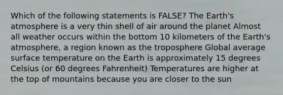 Which of the following statements is FALSE? The <a href='https://www.questionai.com/knowledge/kRonPjS5DU-earths-atmosphere' class='anchor-knowledge'>earth's atmosphere</a> is a very thin shell of air around the planet Almost all weather occurs within the bottom 10 kilometers of the Earth's atmosphere, a region known as the troposphere Global average <a href='https://www.questionai.com/knowledge/kkV3ggZUFU-surface-temperature' class='anchor-knowledge'>surface temperature</a> on the Earth is approximately 15 degrees Celsius (or 60 degrees Fahrenheit) Temperatures are higher at the top of mountains because you are closer to the sun