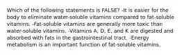 Which of the following statements is FALSE? -It is easier for the body to eliminate water-soluble vitamins compared to fat-soluble vitamins. -Fat-soluble vitamins are generally more toxic than water-soluble vitamins. -Vitamins A, D, E, and K are digested and absorbed with fats in the gastrointestinal tract. -Energy metabolism is an important function of fat-soluble vitamins.