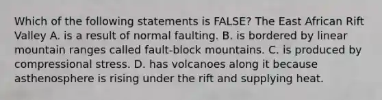 Which of the following statements is FALSE? The East African Rift Valley A. is a result of normal faulting. B. is bordered by linear mountain ranges called fault-block mountains. C. is produced by compressional stress. D. has volcanoes along it because asthenosphere is rising under the rift and supplying heat.