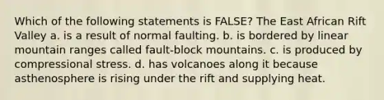 Which of the following statements is FALSE? The East African Rift Valley a. is a result of normal faulting. b. is bordered by linear mountain ranges called fault-block mountains. c. is produced by compressional stress. d. has volcanoes along it because asthenosphere is rising under the rift and supplying heat.