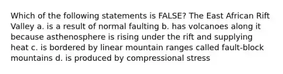 Which of the following statements is FALSE? The East African Rift Valley a. is a result of normal faulting b. has volcanoes along it because asthenosphere is rising under the rift and supplying heat c. is bordered by linear mountain ranges called fault-block mountains d. is produced by compressional stress