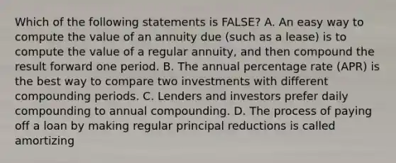 Which of the following statements is FALSE? A. An easy way to compute the value of an annuity due (such as a lease) is to compute the value of a regular annuity, and then compound the result forward one period. B. The annual percentage rate (APR) is the best way to compare two investments with different compounding periods. C. Lenders and investors prefer daily compounding to annual compounding. D. The process of paying off a loan by making regular principal reductions is called amortizing