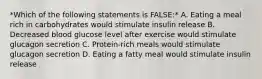 *Which of the following statements is FALSE:* A. Eating a meal rich in carbohydrates would stimulate insulin release B. Decreased blood glucose level after exercise would stimulate glucagon secretion C. Protein-rich meals would stimulate glucagon secretion D. Eating a fatty meal would stimulate insulin release