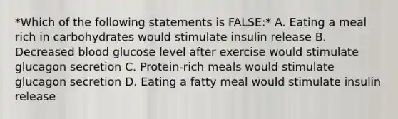 *Which of the following statements is FALSE:* A. Eating a meal rich in carbohydrates would stimulate insulin release B. Decreased blood glucose level after exercise would stimulate glucagon secretion C. Protein-rich meals would stimulate glucagon secretion D. Eating a fatty meal would stimulate insulin release