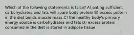 Which of the following statements is false? A) eating sufficient carbohydrates and fats will spare body protein B) excess protein in the diet builds muscle mass C) the healthy body's primary energy source is carbohydrates and fats D) excess protein consumed in the diet is stored in adipose tissue