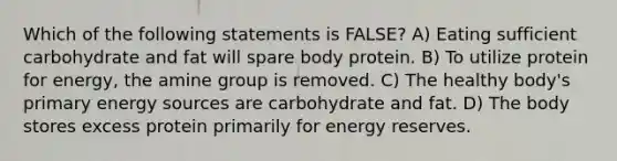 Which of the following statements is FALSE? A) Eating sufficient carbohydrate and fat will spare body protein. B) To utilize protein for energy, the amine group is removed. C) The healthy body's primary energy sources are carbohydrate and fat. D) The body stores excess protein primarily for energy reserves.