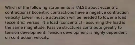 Which of the following statements is FALSE about eccentric contractions? Eccentric contractions have a negative contraction velocity. Lower muscle activation will be needed to lower a load (eccentric) versus lift a load (concentric) - assuming the load is the same magnitude. Passive structures contribute greatly to tension development. Tension development is highly dependent on contraction velocity.