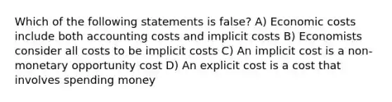 Which of the following statements is false? A) Economic costs include both accounting costs and implicit costs B) Economists consider all costs to be implicit costs C) An implicit cost is a non-monetary opportunity cost D) An explicit cost is a cost that involves spending money