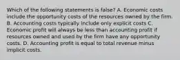 Which of the following statements is false? A. Economic costs include the opportunity costs of the resources owned by the firm. B. Accounting costs typically include only explicit costs C. Economic profit will always be less than accounting profit if resources owned and used by the firm have any opportunity costs. D. Accounting profit is equal to total revenue minus implicit costs.