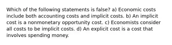 Which of the following statements is false? a) Economic costs include both accounting costs and implicit costs. b) An implicit cost is a nonmonetary opportunity cost. c) Economists consider all costs to be implicit costs. d) An explicit cost is a cost that involves spending money.