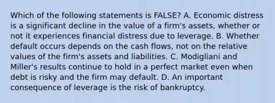 Which of the following statements is​ FALSE? A. Economic distress is a significant decline in the value of a​ firm's assets, whether or not it experiences financial distress due to leverage. B. Whether default occurs depends on the cash​ flows, not on the relative values of the​ firm's assets and liabilities. C. Modigliani and​ Miller's results continue to hold in a perfect market even when debt is risky and the firm may default. D. An important consequence of leverage is the risk of bankruptcy.