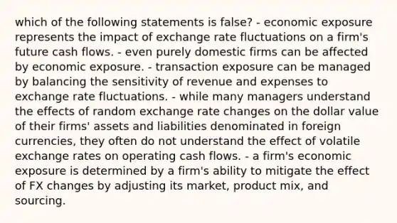 which of the following statements is false? - economic exposure represents the impact of exchange rate fluctuations on a firm's future cash flows. - even purely domestic firms can be affected by economic exposure. - transaction exposure can be managed by balancing the sensitivity of revenue and expenses to exchange rate fluctuations. - while many managers understand the effects of random exchange rate changes on the dollar value of their firms' assets and liabilities denominated in foreign currencies, they often do not understand the effect of volatile exchange rates on operating cash flows. - a firm's economic exposure is determined by a firm's ability to mitigate the effect of FX changes by adjusting its market, product mix, and sourcing.