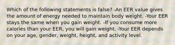 Which of the following statements is false? -An EER value gives the amount of energy needed to maintain body weight. -Your EER stays the same when you gain weight. -If you consume more calories than your EER, you will gain weight. -Your EER depends on your age, gender, weight, height, and activity level.