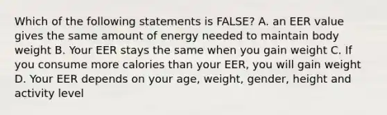 Which of the following statements is FALSE? A. an EER value gives the same amount of energy needed to maintain body weight B. Your EER stays the same when you gain weight C. If you consume more calories than your EER, you will gain weight D. Your EER depends on your age, weight, gender, height and activity level