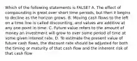 Which of the following statements is FALSE? A. The effect of compounding is great over short time periods, but then it begins to decline as the horizon grows. B. Moving cash flows to the left on a time line is called discounting, and values are additive at any one point in time. C. Future value refers to the amount of money an investment will grow to over some period of time at some given interest rate. D. To estimate the present value of future cash flows, the discount rate should be adjusted for both the timing or maturity of that cash flow and the inherent risk of that cash flow