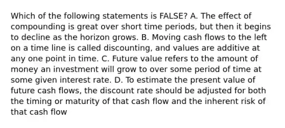 Which of the following statements is FALSE? A. The effect of compounding is great over short time periods, but then it begins to decline as the horizon grows. B. Moving cash flows to the left on a time line is called discounting, and values are additive at any one point in time. C. Future value refers to the amount of money an investment will grow to over some period of time at some given interest rate. D. To estimate the present value of future cash flows, the discount rate should be adjusted for both the timing or maturity of that cash flow and the inherent risk of that cash flow