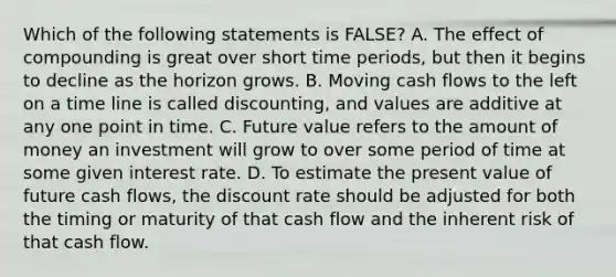 Which of the following statements is FALSE? A. The effect of compounding is great over short time periods, but then it begins to decline as the horizon grows. B. Moving cash flows to the left on a time line is called discounting, and values are additive at any one point in time. C. Future value refers to the amount of money an investment will grow to over some period of time at some given interest rate. D. To estimate the present value of future cash flows, the discount rate should be adjusted for both the timing or maturity of that cash flow and the inherent risk of that cash flow.