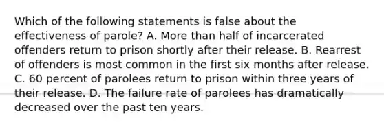 Which of the following statements is false about the effectiveness of parole? A. More than half of incarcerated offenders return to prison shortly after their release. B. Rearrest of offenders is most common in the first six months after release. C. 60 percent of parolees return to prison within three years of their release. D. The failure rate of parolees has dramatically decreased over the past ten years.