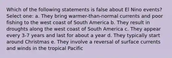 Which of the following statements is false about El Nino events? Select one: a. They bring warmer-than-normal currents and poor fishing to the west coast of South America b. They result in droughts along the west coast of South America c. They appear every 3-7 years and last for about a year d. They typically start around Christmas e. They involve a reversal of surface currents and winds in the tropical Pacific