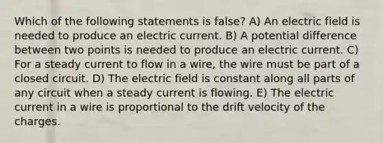 Which of the following statements is false? A) An electric field is needed to produce an electric current. B) A potential difference between two points is needed to produce an electric current. C) For a steady current to flow in a wire, the wire must be part of a closed circuit. D) The electric field is constant along all parts of any circuit when a steady current is flowing. E) The electric current in a wire is proportional to the drift velocity of the charges.