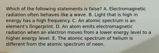 Which of the following statements is false? A. Electromagnetic radiation often behaves like a wave. B. Light that is high in energy has a high frequency. C. An atomic spectrum is an element's fingerprint. D. An atom emits electromagnetic radiation when an electron moves from a lower energy level to a higher energy level. E. The atomic spectrum of helium is different from the atomic spectrum of neon.