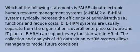 Which of the following statements is FALSE about electronic human resource management systems (e-HRM)? a. E-HRM systems typically increase the efficiency of administrative HR functions and reduce costs. b. E-HRM systems are usually separate from the organization's overall enterprise software and IT plan. c. E-HRM can support every function within HR. d. The collection and analysis of HR data via an e-HRM system allows managers to model future conditions.