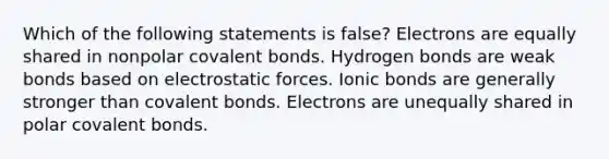 Which of the following statements is false? Electrons are equally shared in nonpolar covalent bonds. Hydrogen bonds are weak bonds based on electrostatic forces. Ionic bonds are generally stronger than covalent bonds. Electrons are unequally shared in polar covalent bonds.