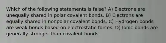 Which of the following statements is false? A) Electrons are unequally shared in polar covalent bonds. B) Electrons are equally shared in nonpolar covalent bonds. C) Hydrogen bonds are weak bonds based on electrostatic forces. D) Ionic bonds are generally stronger than covalent bonds.