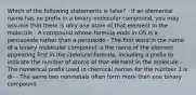 Which of the following statements is false? - If an elemental name has no prefix in a binary molecular compound, you may assume that there is only one atom of that element in the molecule - A compound whose formula ends in O5 is a pentaoxide rather than a pentoxide - The first word in the name of a binary molecular compound is the name of the element appearing first in the chemical formula, including a prefix to indicate the number of atoms of that element in the molecule - The numerical prefix used in chemical names for the number 3 is di- - The same two nonmetals often form more than one binary compound