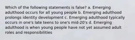 Which of the following statements is false? a. Emerging adulthood occurs for all young people b. Emerging adulthood prolongs identity development c. Emerging adulthood typically occurs in one's late teens to one's mid-20's d. Emerging adulthood is when young people have not yet assumed adult roles and responsibilities