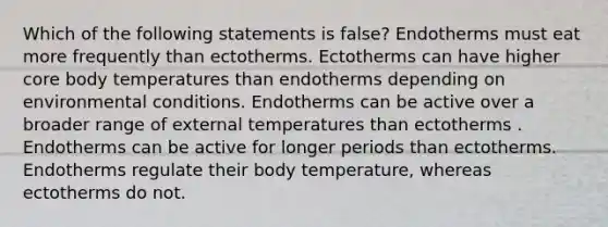 Which of the following statements is false? Endotherms must eat more frequently than ectotherms. Ectotherms can have higher core body temperatures than endotherms depending on environmental conditions. Endotherms can be active over a broader range of external temperatures than ectotherms . Endotherms can be active for longer periods than ectotherms. Endotherms regulate their body temperature, whereas ectotherms do not.