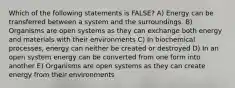 Which of the following statements is FALSE? A) Energy can be transferred between a system and the surroundings. B) Organisms are open systems as they can exchange both energy and materials with their environments C) In biochemical processes, energy can neither be created or destroyed D) In an open system energy can be converted from one form into another E) Organisms are open systems as they can create energy from their environments