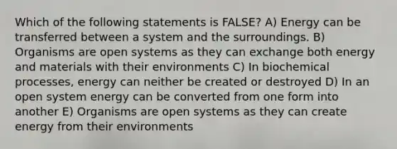 Which of the following statements is FALSE? A) Energy can be transferred between a system and the surroundings. B) Organisms are open systems as they can exchange both energy and materials with their environments C) In biochemical processes, energy can neither be created or destroyed D) In an open system energy can be converted from one form into another E) Organisms are open systems as they can create energy from their environments