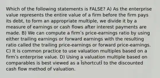 Which of the following statements is FALSE? A) As the enterprise value represents the entire value of a firm before the firm pays its debt, to form an appropriate multiple, we divide it by a measure of earnings or cash flows after interest payments are made. B) We can compute a firmʹs price-earnings ratio by using either trailing earnings or forward earnings with the resulting ratio called the trailing price-earnings or forward price-earnings. C) It is common practice to use valuation multiples based on a firmʹs enterprise value. D) Using a valuation multiple based on comparables is best viewed as a ȈshortcutȈ to the discounted cash flow method of valuation.