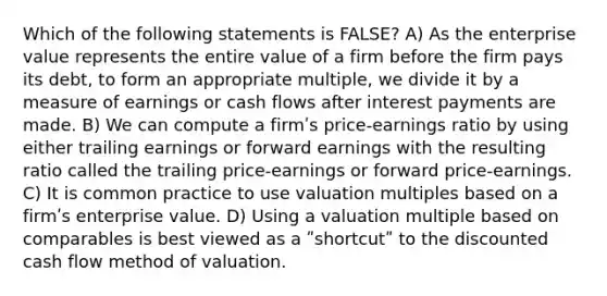 Which of the following statements is FALSE? A) As the enterprise value represents the entire value of a firm before the firm pays its debt, to form an appropriate multiple, we divide it by a measure of earnings or cash flows after interest payments are made. B) We can compute a firmʹs price-earnings ratio by using either trailing earnings or forward earnings with the resulting ratio called the trailing price-earnings or forward price-earnings. C) It is common practice to use valuation multiples based on a firmʹs enterprise value. D) Using a valuation multiple based on comparables is best viewed as a ʺshortcutʺ to the discounted cash flow method of valuation.