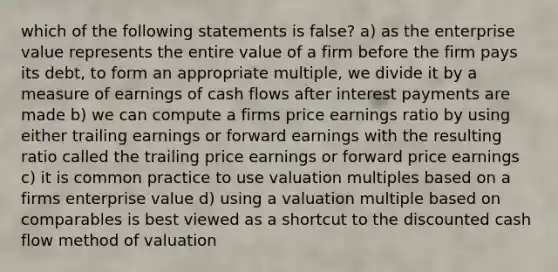 which of the following statements is false? a) as the enterprise value represents the entire value of a firm before the firm pays its debt, to form an appropriate multiple, we divide it by a measure of earnings of cash flows after interest payments are made b) we can compute a firms price earnings ratio by using either trailing earnings or forward earnings with the resulting ratio called the trailing price earnings or forward price earnings c) it is common practice to use valuation multiples based on a firms enterprise value d) using a valuation multiple based on comparables is best viewed as a shortcut to the discounted cash flow method of valuation