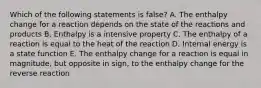 Which of the following statements is false? A. The enthalpy change for a reaction depends on the state of the reactions and products B. Enthalpy is a intensive property C. The enthalpy of a reaction is equal to the heat of the reaction D. Internal energy is a state function E. The enthalpy change for a reaction is equal in magnitude, but opposite in sign, to the enthalpy change for the reverse reaction