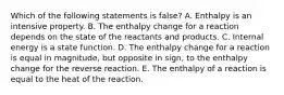 Which of the following statements is false? A. Enthalpy is an intensive property. B. The enthalpy change for a reaction depends on the state of the reactants and products. C. Internal energy is a state function. D. The enthalpy change for a reaction is equal in magnitude, but opposite in sign, to the enthalpy change for the reverse reaction. E. The enthalpy of a reaction is equal to the heat of the reaction.