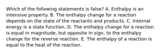 Which of the following statements is false? A. Enthalpy is an intensive property. B. The enthalpy change for a reaction depends on the state of the reactants and products. C. Internal energy is a state function. D. The enthalpy change for a reaction is equal in magnitude, but opposite in sign, to the enthalpy change for the reverse reaction. E. The enthalpy of a reaction is equal to the heat of the reaction.