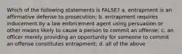 Which of the following statements is FALSE? a. entrapment is an affirmative defense to prosecution; b. entrapment requires inducement by a law enforcement agent using persuasion or other means likely to cause a person to commit an offense; c. an officer merely providing an opportunity for someone to commit an offense constitutes entrapment; d. all of the above