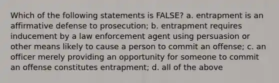 Which of the following statements is FALSE? a. entrapment is an affirmative defense to prosecution; b. entrapment requires inducement by a law enforcement agent using persuasion or other means likely to cause a person to commit an offense; c. an officer merely providing an opportunity for someone to commit an offense constitutes entrapment; d. all of the above