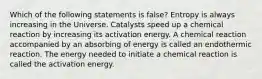 Which of the following statements is false? Entropy is always increasing in the Universe. Catalysts speed up a chemical reaction by increasing its activation energy. A chemical reaction accompanied by an absorbing of energy is called an endothermic reaction. The energy needed to initiate a chemical reaction is called the activation energy.